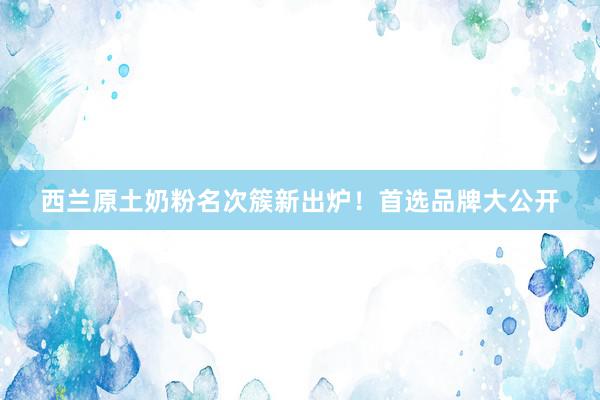 西兰原土奶粉名次簇新出炉！首选品牌大公开
