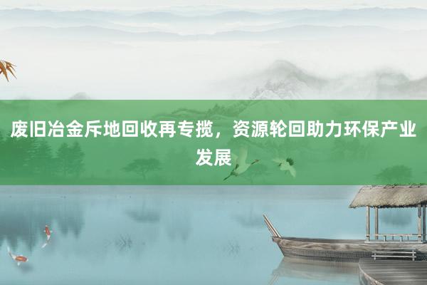 废旧冶金斥地回收再专揽，资源轮回助力环保产业发展