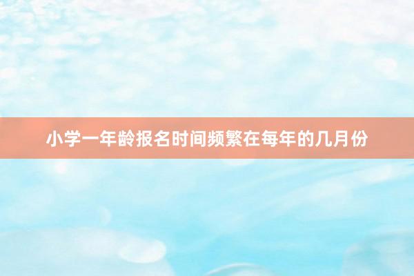 小学一年龄报名时间频繁在每年的几月份