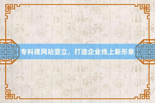 专科建网站竖立，打造企业线上新形象