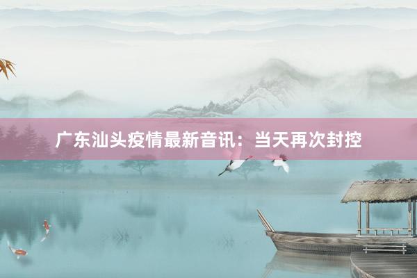 广东汕头疫情最新音讯：当天再次封控